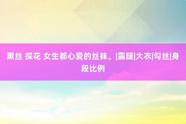 黑丝 探花 女生都心爱的丝袜。|露腿|大衣|勾丝|身段比例