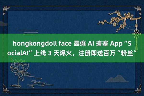 hongkongdoll face 最癫 AI 搪塞 App“SocialAI”上线 3 天爆火，注册即送百万“粉丝”