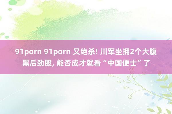 91porn 91porn 又绝杀! 川军坐拥2个大腹黑后劲股， 能否成才就看“中国便士”了