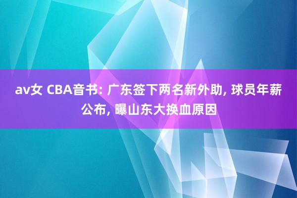 av女 CBA音书: 广东签下两名新外助， 球员年薪公布， 曝山东大换血原因
