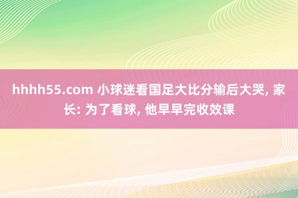 hhhh55.com 小球迷看国足大比分输后大哭， 家长: 为了看球， 他早早完收效课