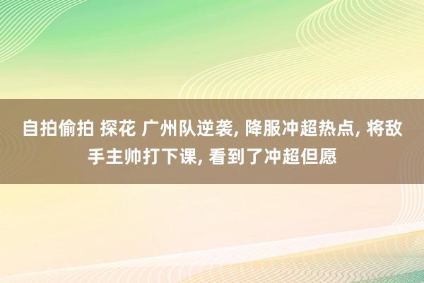 自拍偷拍 探花 广州队逆袭， 降服冲超热点， 将敌手主帅打下课， 看到了冲超但愿