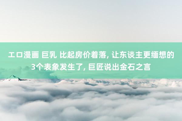エロ漫画 巨乳 比起房价着落， 让东谈主更缅想的3个表象发生了， 巨匠说出金石之言