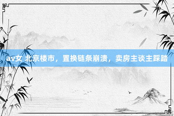 av女 北京楼市,置换链条崩溃,卖房主谈主踩踏