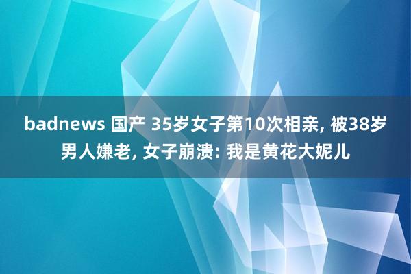 badnews 国产 35岁女子第10次相亲， 被38岁男人嫌老， 女子崩溃: 我是黄花大妮儿