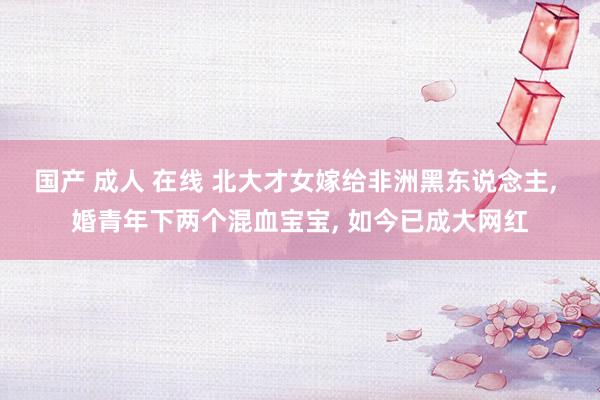 国产 成人 在线 北大才女嫁给非洲黑东说念主， 婚青年下两个混血宝宝， 如今已成大网红