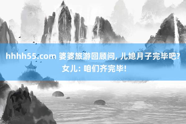 hhhh55.com 婆婆旅游回顾问， 儿媳月子完毕吧? 女儿: 咱们齐完毕!