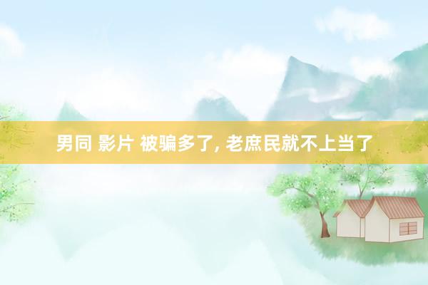 男同 影片 被骗多了， 老庶民就不上当了