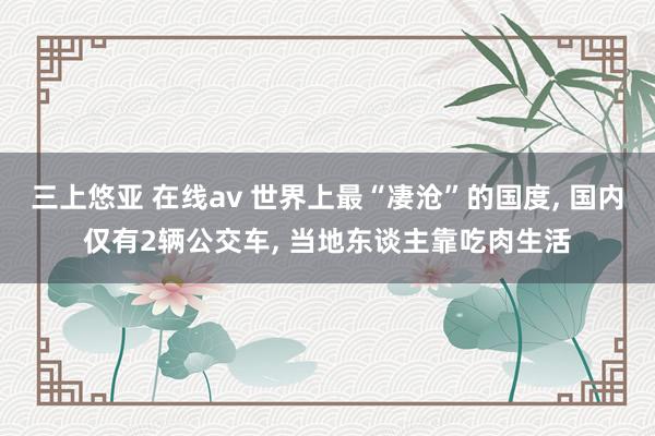 三上悠亚 在线av 世界上最“凄沧”的国度， 国内仅有2辆公交车， 当地东谈主靠吃肉生活