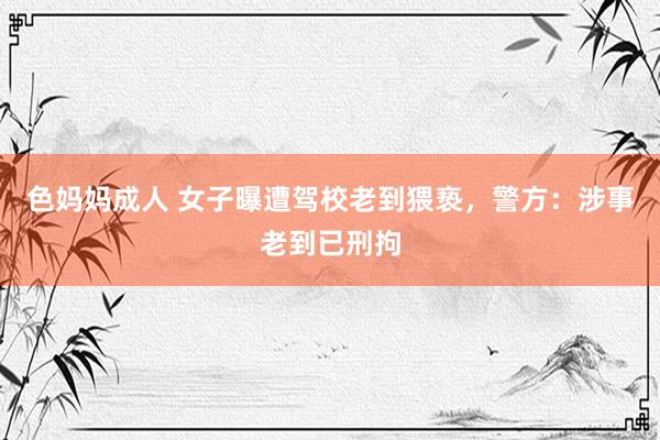 色妈妈成人 女子曝遭驾校老到猥亵,警方:涉事老到已刑拘