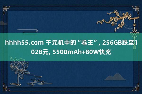 hhhh55.com 千元机中的“卷王”， 256GB跌至1028元， 5500mAh+80W快充