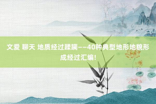 文爱 聊天 地质经过蹂躏——40种典型地形地貌形成经过汇编!