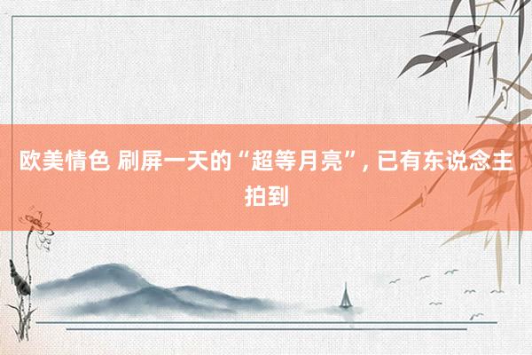 欧美情色 刷屏一天的“超等月亮”， 已有东说念主拍到