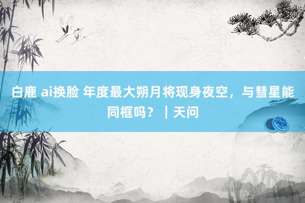 白鹿 ai换脸 年度最大朔月将现身夜空，与彗星能同框吗？｜天问