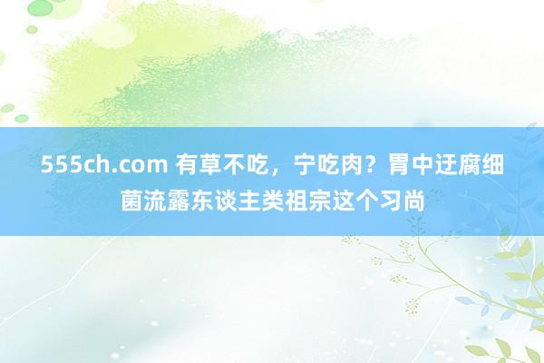 555ch.com 有草不吃，宁吃肉？胃中迂腐细菌流露东谈主类祖宗这个习尚