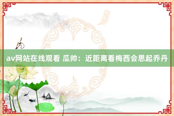 av网站在线观看 瓜帅:近距离看梅西会思起乔丹