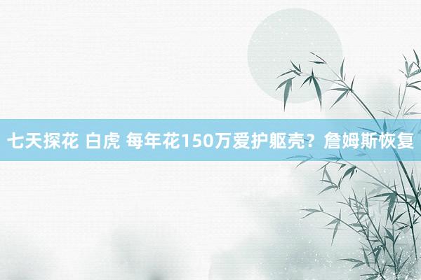 七天探花 白虎 每年花150万爱护躯壳？詹姆斯恢复