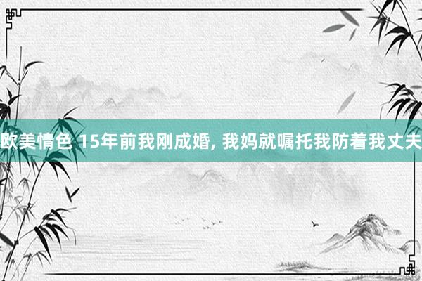 欧美情色 15年前我刚成婚， 我妈就嘱托我防着我丈夫
