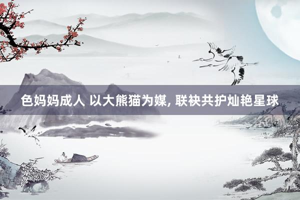 色妈妈成人 以大熊猫为媒， 联袂共护灿艳星球