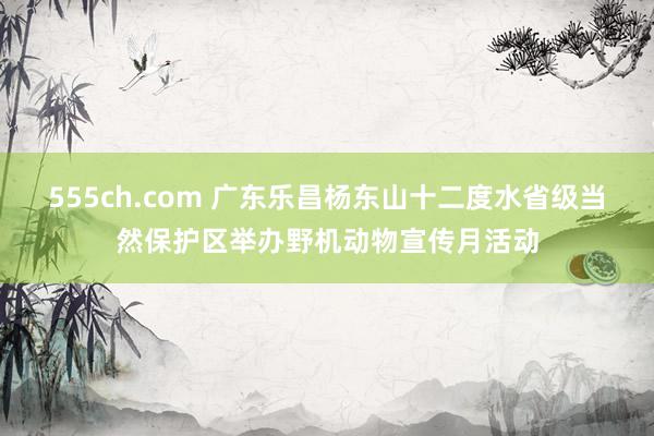 555ch.com 广东乐昌杨东山十二度水省级当然保护区举办野机动物宣传月活动