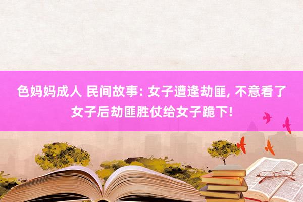 色妈妈成人 民间故事: 女子遭逢劫匪， 不意看了女子后劫匪胜仗给女子跪下!