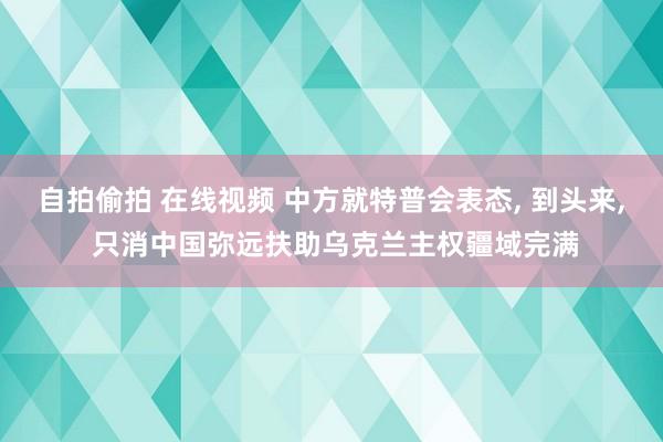 自拍偷拍 在线视频 中方就特普会表态， 到头来， 只消中国弥远扶助乌克兰主权疆域完满