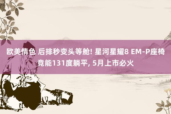 欧美情色 后排秒变头等舱! 星河星耀8 EM-P座椅竟能131度躺平， 5月上市必火