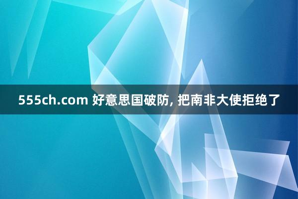555ch.com 好意思国破防， 把南非大使拒绝了