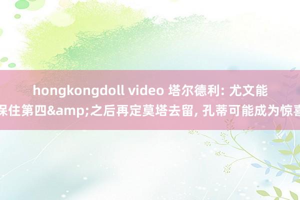 hongkongdoll video 塔尔德利: 尤文能保住第四&之后再定莫塔去留， 孔蒂可能成为惊喜