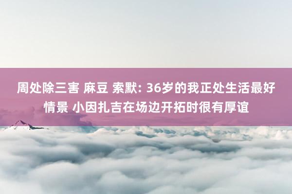 周处除三害 麻豆 索默: 36岁的我正处生活最好情景 小因扎吉在场边开拓时很有厚谊