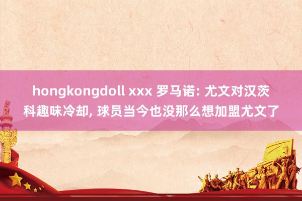 hongkongdoll xxx 罗马诺: 尤文对汉茨科趣味冷却， 球员当今也没那么想加盟尤文了