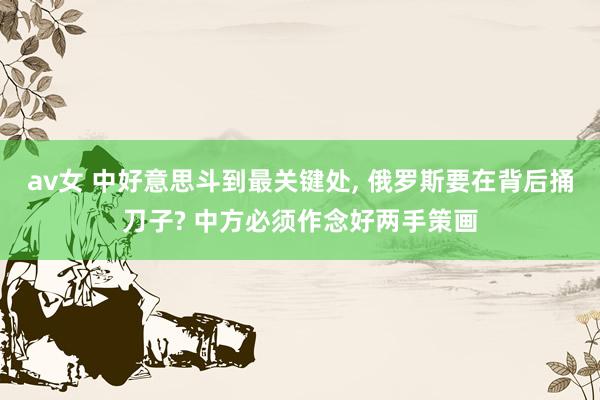 av女 中好意思斗到最关键处， 俄罗斯要在背后捅刀子? 中方必须作念好两手策画
