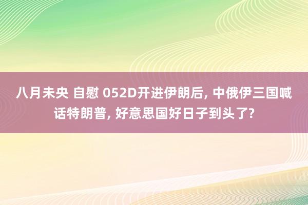八月未央 自慰 052D开进伊朗后， 中俄伊三国喊话特朗普， 好意思国好日子到头了?