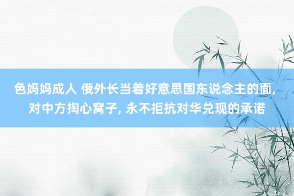 色妈妈成人 俄外长当着好意思国东说念主的面， 对中方掏心窝子， 永不拒抗对华兑现的承诺