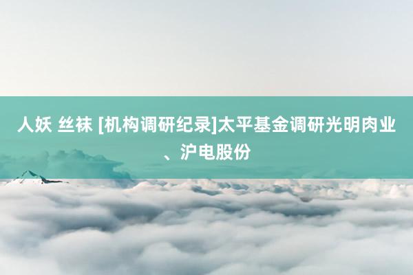 人妖 丝袜 [机构调研纪录]太平基金调研光明肉业、沪电股份