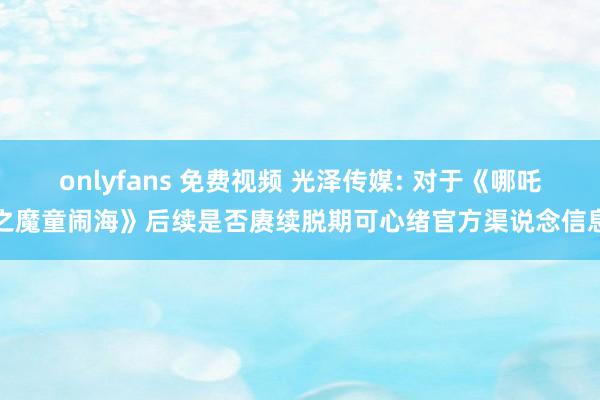 onlyfans 免费视频 光泽传媒: 对于《哪吒之魔童闹海》后续是否赓续脱期可心绪官方渠说念信息