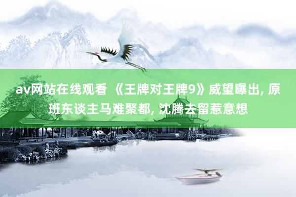 av网站在线观看 《王牌对王牌9》威望曝出， 原班东谈主马难聚都， 沈腾去留惹意想