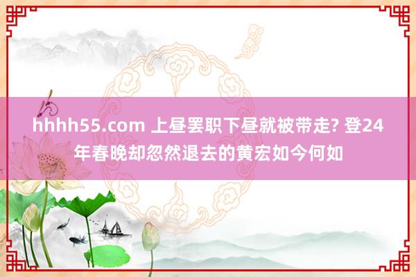 hhhh55.com 上昼罢职下昼就被带走? 登24年春晚却忽然退去的黄宏如今何如