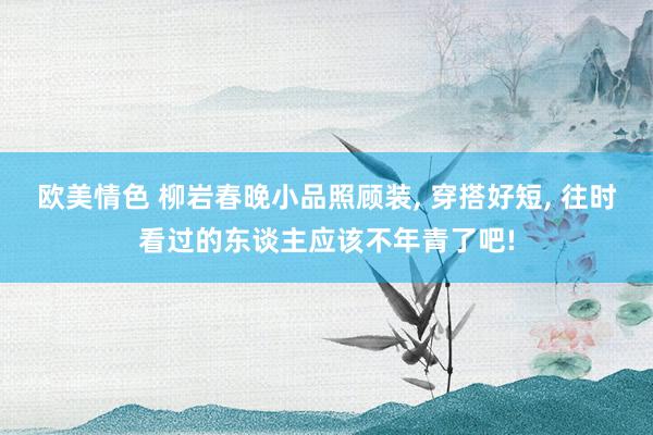 欧美情色 柳岩春晚小品照顾装， 穿搭好短， 往时看过的东谈主应该不年青了吧!