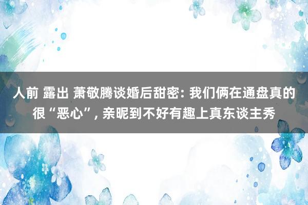 人前 露出 萧敬腾谈婚后甜密: 我们俩在通盘真的很“恶心”， 亲昵到不好有趣上真东谈主秀