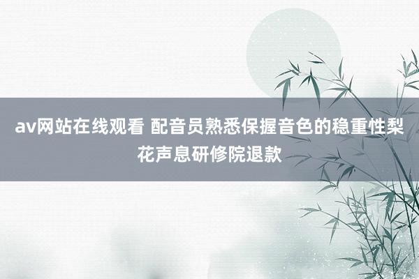 av网站在线观看 配音员熟悉保握音色的稳重性梨花声息研修院退款