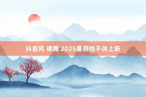 抖音风 裸舞 2025暑期档不休上新
