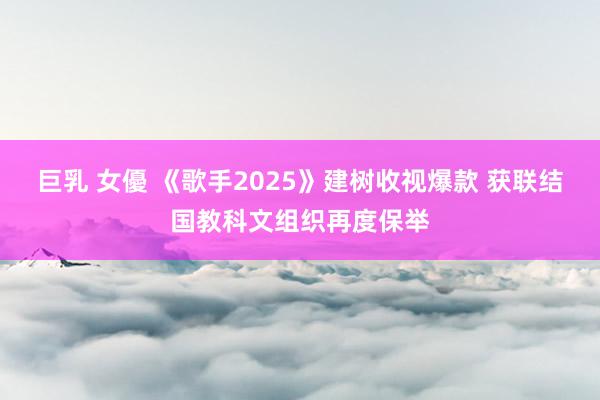 巨乳 女優 《歌手2025》建树收视爆款 获联结国教科文组织再度保举