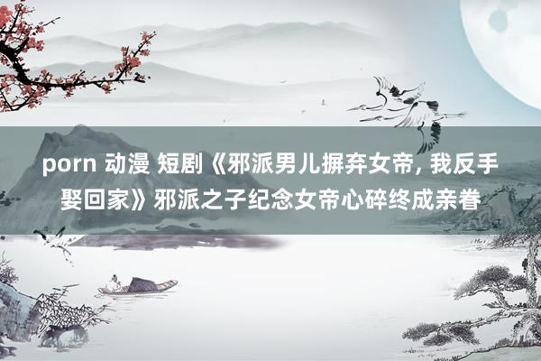 porn 动漫 短剧《邪派男儿摒弃女帝， 我反手娶回家》邪派之子纪念女帝心碎终成亲眷