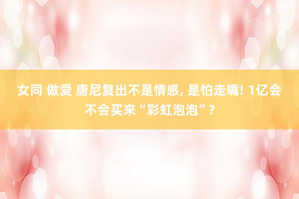 女同 做爱 唐尼复出不是情感， 是怕走嘴! 1亿会不会买来“彩虹泡泡”?