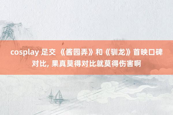 cosplay 足交 《酱园弄》和《驯龙》首映口碑对比， 果真莫得对比就莫得伤害啊