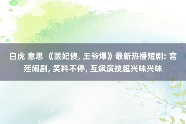 白虎 意思 《医妃傻， 王爷爆》最新热播短剧: 宫廷闹剧， 笑料不停， 互飙演技超兴味兴味
