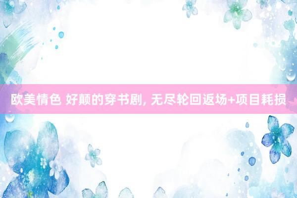 欧美情色 好颠的穿书剧， 无尽轮回返场+项目耗损
